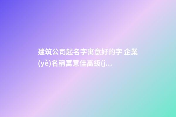 建筑公司起名字寓意好的字 企業(yè)名稱寓意佳高級(jí)大全,起名之家